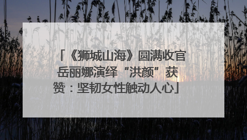 《狮城山海》圆满收官 岳丽娜演绎“洪颜”获赞：坚韧女性触动人心