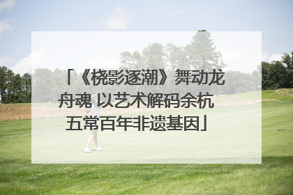 《桡影逐潮》舞动龙舟魂 以艺术解码余杭五常百年非遗基因
