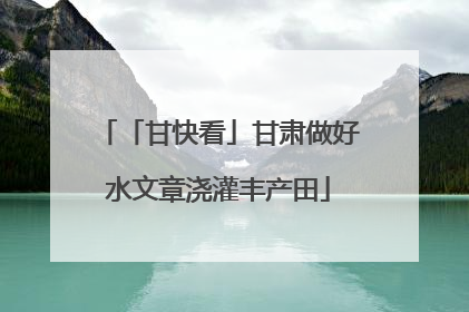 「甘快看」甘肃做好水文章浇灌丰产田