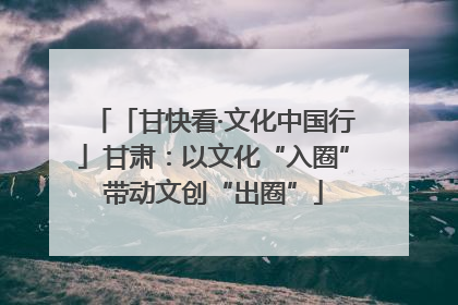 「甘快看·文化中国行」甘肃：以文化“入圈”带动文创“出圈”