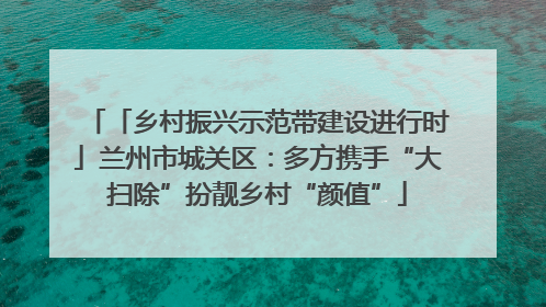 「乡村振兴示范带建设进行时」兰州市城关区：多方携手“大扫除”扮靓乡村“颜值”