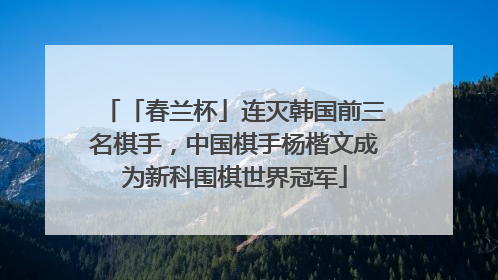 「春兰杯」连灭韩国前三名棋手，中国棋手杨楷文成为新科围棋世界冠军
