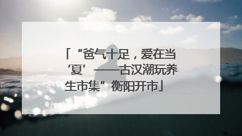 “爸气十足，爱在当‘夏’——古汉潮玩养生市集”衡阳开市