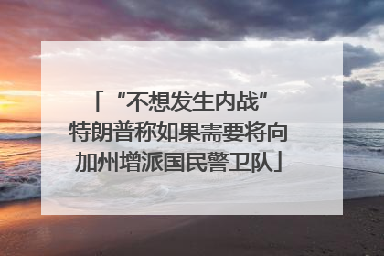 “不想发生内战” 特朗普称如果需要将向加州增派国民警卫队