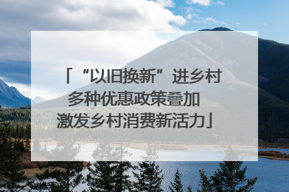 “以旧换新”进乡村 多种优惠政策叠加 激发乡村消费新活力