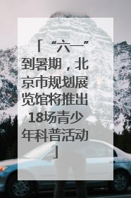 “六一”到暑期，北京市规划展览馆将推出18场青少年科普活动