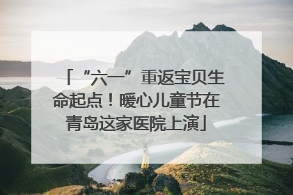 “六一”重返宝贝生命起点！暖心儿童节在青岛这家医院上演