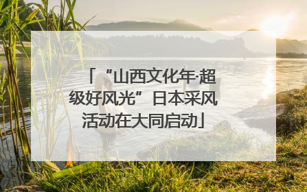 “山西文化年·超级好风光”日本采风活动在大同启动