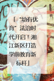 “幼有优育”法治时代开启！湘江新区打造学前教育新标杆