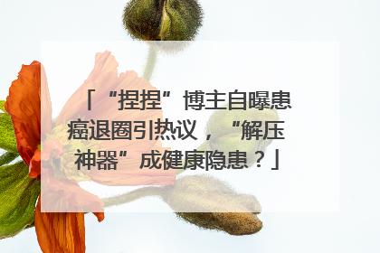 “捏捏”博主自曝患癌退圈引热议，“解压神器”成健康隐患？