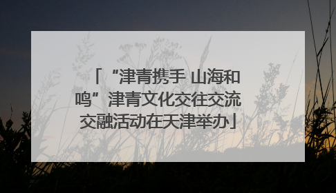 “津青携手 山海和鸣”津青文化交往交流交融活动在天津举办