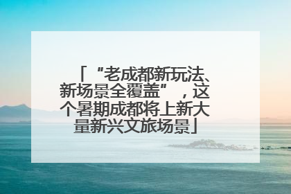 “老成都新玩法、新场景全覆盖”，这个暑期成都将上新大量新兴文旅场景
