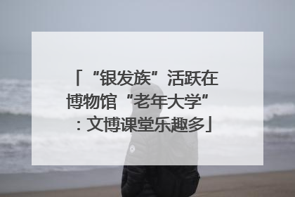 “银发族”活跃在博物馆“老年大学”：文博课堂乐趣多