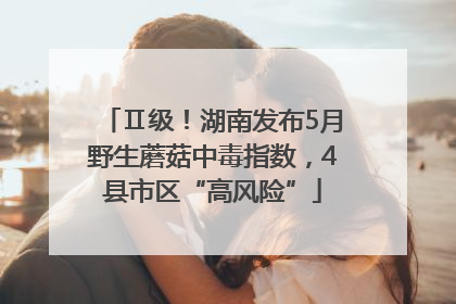Ⅱ级！湖南发布5月野生蘑菇中毒指数，4县市区“高风险”
