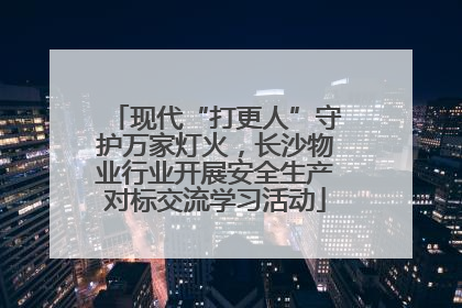 现代“打更人”守护万家灯火，长沙物业行业开展安全生产对标交流学习活动