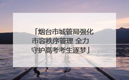 烟台市城管局强化市容秩序管理 全力守护高考考生逐梦