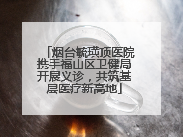 烟台毓璜顶医院携手福山区卫健局开展义诊，共筑基层医疗新高地