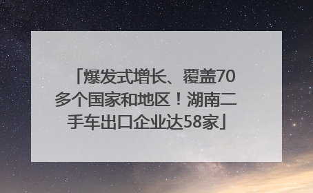 爆发式增长、覆盖70多个国家和地区！湖南二手车出口企业达58家