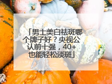 男士美白祛斑哪个牌子好？央视公认前十强，40+也能轻松淡斑