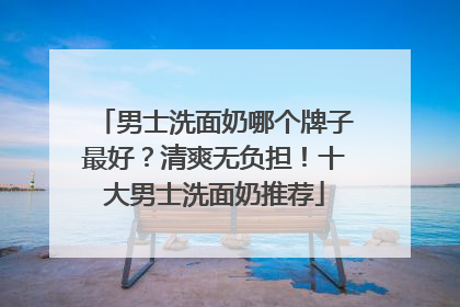 男士洗面奶哪个牌子最好？清爽无负担！十大男士洗面奶推荐