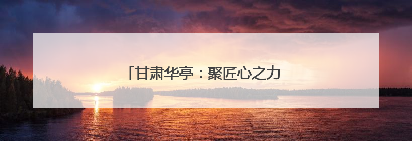 甘肃华亭：聚匠心之力 高质量发展迈上新台阶