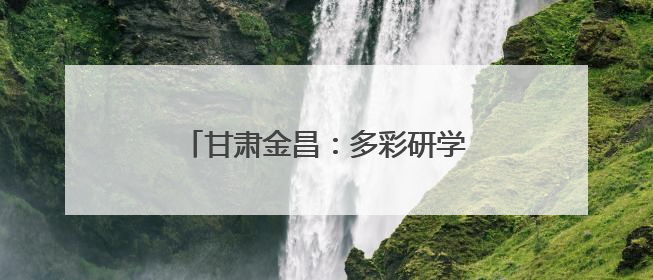 甘肃金昌：多彩研学解锁少年成长新体验
