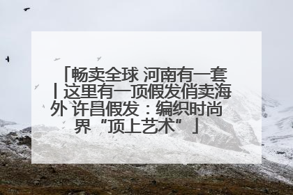 畅卖全球 河南有一套丨这里有一顶假发俏卖海外 许昌假发：编织时尚界“顶上艺术”