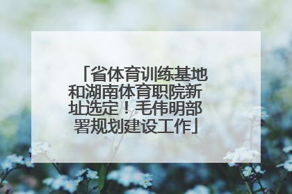 省体育训练基地和湖南体育职院新址选定！毛伟明部署规划建设工作