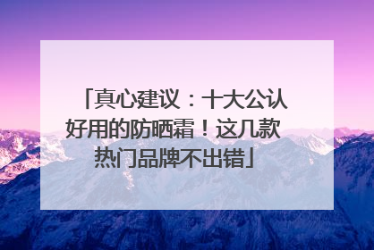 真心建议：十大公认好用的防晒霜！这几款热门品牌不出错