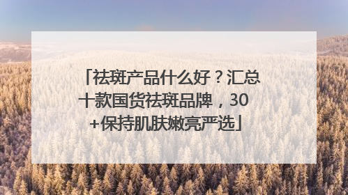 祛斑产品什么好？汇总十款国货祛斑品牌，30+保持肌肤嫩亮严选
