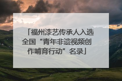 福州漆艺传承人入选全国“青年非遗视频创作哺育行动”名录