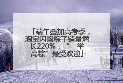 端午叠加高考季，淘宝闪购粽子销量增长220%，“一举高粽”最受欢迎