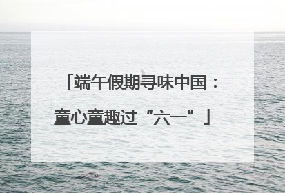 端午假期寻味中国：童心童趣过“六一”
