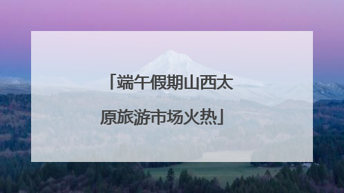 端午假期山西太原旅游市场火热