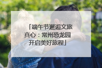 端午节邂逅文旅真心：常州恐龙园开启美好旅程