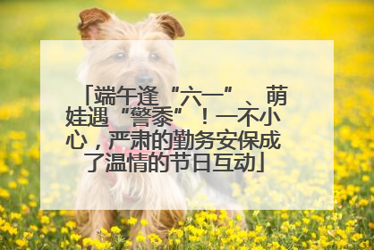 端午逢“六一”、萌娃遇“警黍”！一不小心，严肃的勤务安保成了温情的节日互动