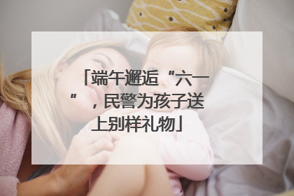 端午邂逅“六一”，民警为孩子送上别样礼物