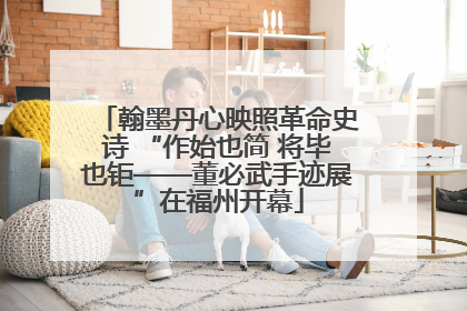 翰墨丹心映照革命史诗 “作始也简 将毕也钜——董必武手迹展”在福州开幕