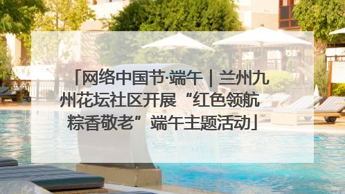 网络中国节·端午｜兰州九州花坛社区开展“红色领航 粽香敬老”端午主题活动