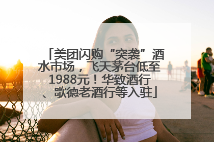 美团闪购“突袭”酒水市场，飞天茅台低至1988元！华致酒行、歌德老酒行等入驻