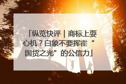 纵览快评｜商标上耍心机？白象不要挥霍“国货之光”的公信力