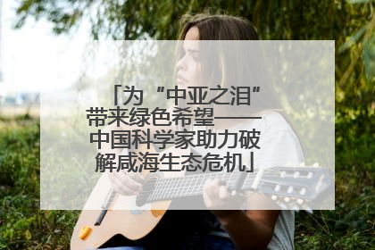 为“中亚之泪”带来绿色希望——中国科学家助力破解咸海生态危机