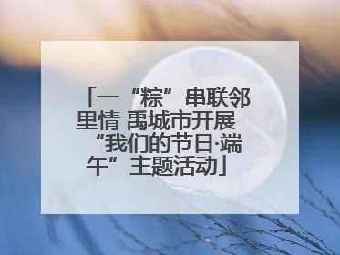 一“粽”串联邻里情 禹城市开展“我们的节日·端午”主题活动