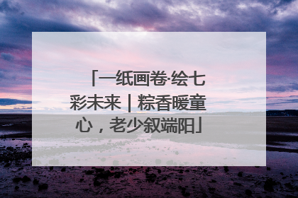 一纸画卷·绘七彩未来|粽香暖童心,老少叙端阳