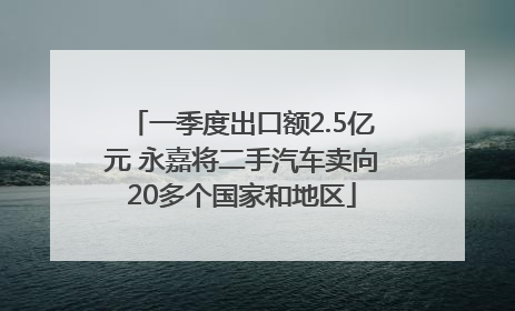 一季度出口额2.5亿元 永嘉将二手汽车卖向20多个国家和地区