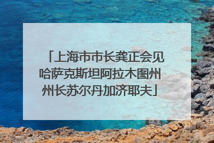 上海市市长龚正会见哈萨克斯坦阿拉木图州州长苏尔丹加济耶夫