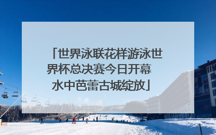 世界泳联花样游泳世界杯总决赛今日开幕 水中芭蕾古城绽放
