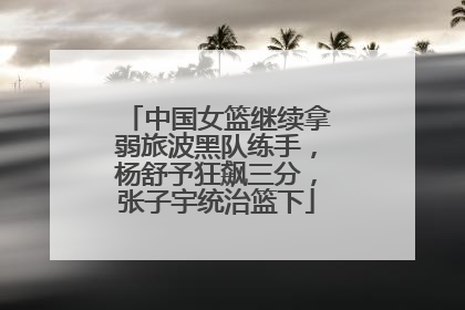 中国女篮继续拿弱旅波黑队练手，杨舒予狂飙三分，张子宇统治篮下