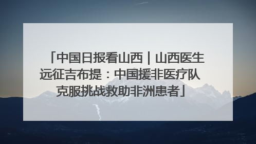 中国日报看山西｜山西医生远征吉布提：中国援非医疗队克服挑战救助非洲患者