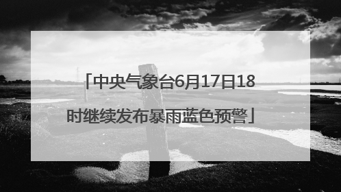 中央气象台6月17日18时继续发布暴雨蓝色预警